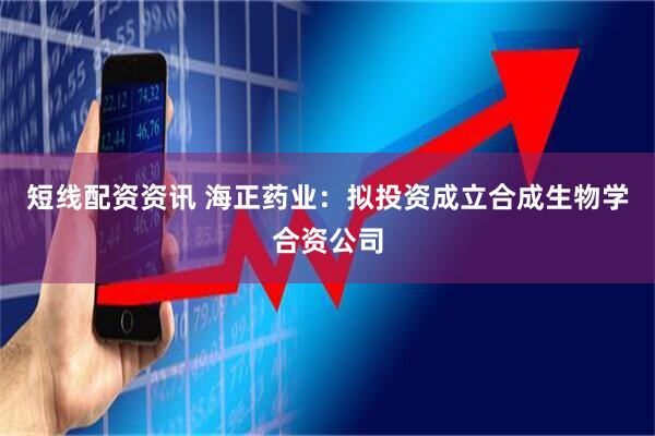 短线配资资讯 海正药业：拟投资成立合成生物学合资公司