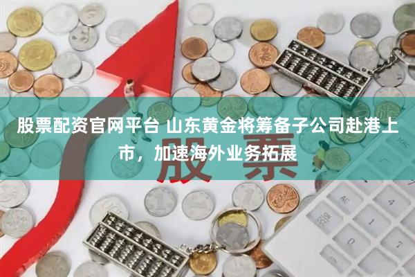 股票配资官网平台 山东黄金将筹备子公司赴港上市，加速海外业务拓展