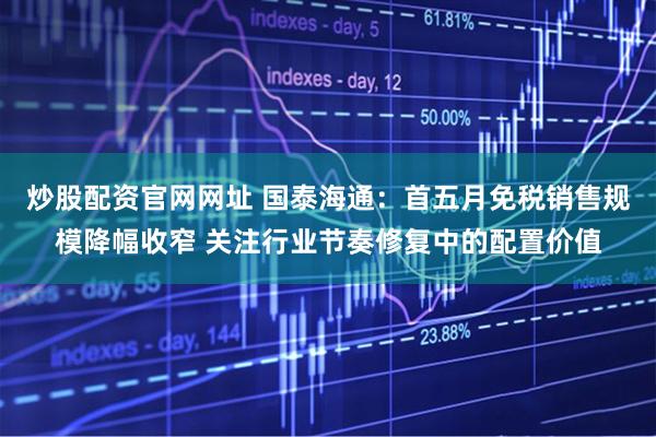 炒股配资官网网址 国泰海通：首五月免税销售规模降幅收窄 关注行业节奏修复中的配置价值