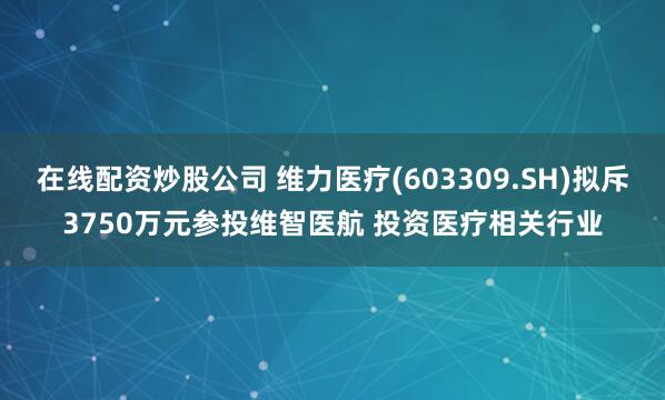 在线配资炒股公司 维力医疗(603309.SH)拟斥3750万元参投维智医航 投资医疗相关行业