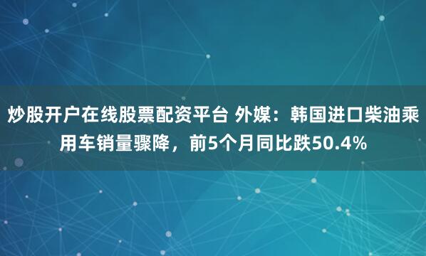 炒股开户在线股票配资平台 外媒：韩国进口柴油乘用车销量骤降，前5个月同比跌50.4%