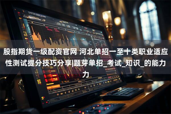 股指期货一级配资官网 河北单招一至十类职业适应性测试提分技巧分享|题芽单招_考试_知识_的能力