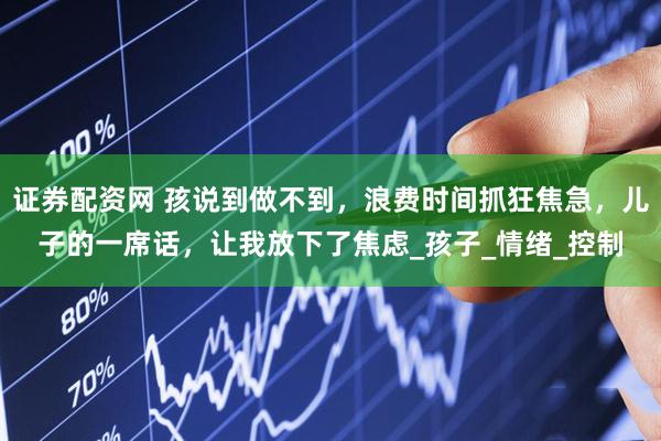 证券配资网 孩说到做不到，浪费时间抓狂焦急，儿子的一席话，让我放下了焦虑_孩子_情绪_控制
