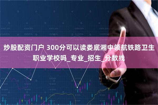 炒股配资门户 300分可以读娄底湘中领航铁路卫生职业学校吗_专业_招生_分数线