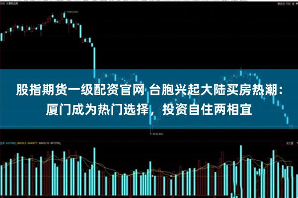 股指期货一级配资官网 台胞兴起大陆买房热潮：厦门成为热门选择，投资自住两相宜