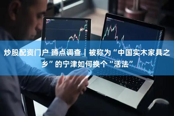 炒股配资门户 蹲点调查｜被称为“中国实木家具之乡”的宁津如何换个“活法”