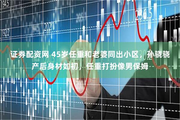 证券配资网 45岁任重和老婆同出小区，孙骁骁产后身材如初，任重打扮像男保姆