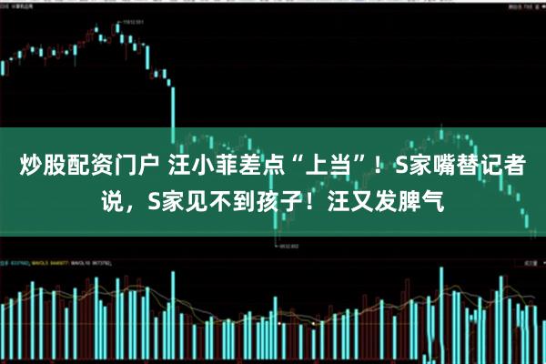 炒股配资门户 汪小菲差点“上当”！S家嘴替记者说，S家见不到孩子！汪又发脾气