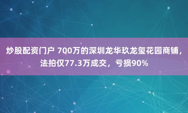 炒股配资门户 700万的深圳龙华玖龙玺花园商铺，法拍仅77.3万成交，亏损90%