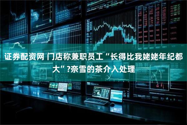 证券配资网 门店称兼职员工“长得比我姥姥年纪都大”?奈雪的茶介入处理
