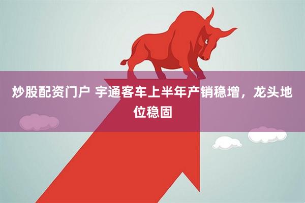 炒股配资门户 宇通客车上半年产销稳增，龙头地位稳固