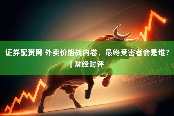 证券配资网 外卖价格战内卷，最终受害者会是谁？| 财经时评
