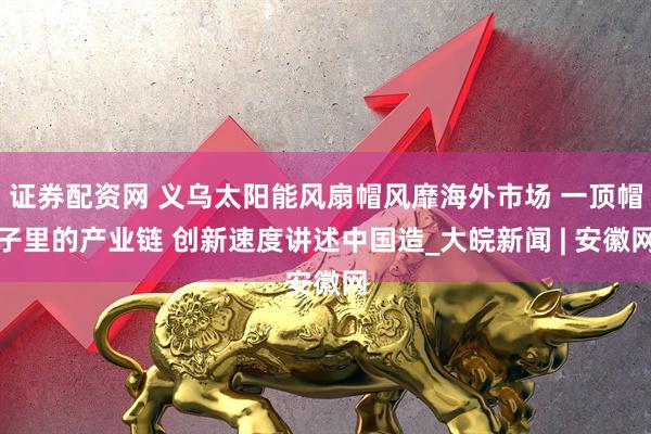 证券配资网 义乌太阳能风扇帽风靡海外市场 一顶帽子里的产业链 创新速度讲述中国造_大皖新闻 | 安徽网