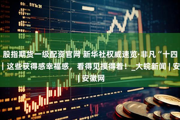 股指期货一级配资官网 新华社权威速览·非凡“十四五”｜这些获得感幸福感，看得见摸得着！_大皖新闻 | 安徽网