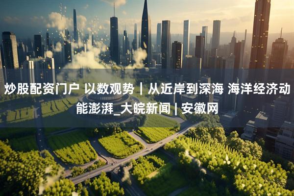 炒股配资门户 以数观势｜从近岸到深海 海洋经济动能澎湃_大皖新闻 | 安徽网