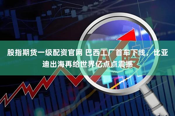 股指期货一级配资官网 巴西工厂首车下线，比亚迪出海再给世界亿点点震撼