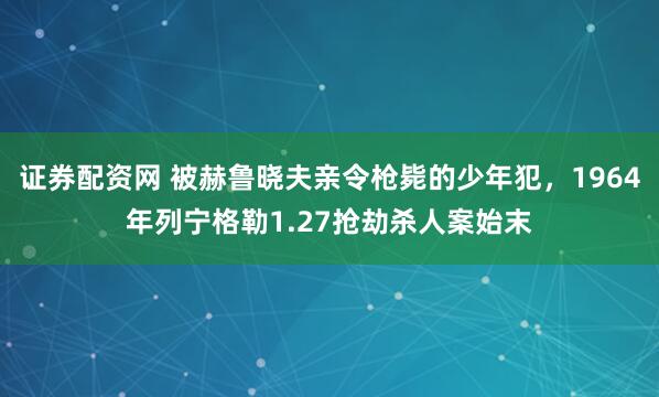 证券配资网 被赫鲁晓夫亲令枪毙的少年犯，1964年列宁格勒1.27抢劫杀人案始末