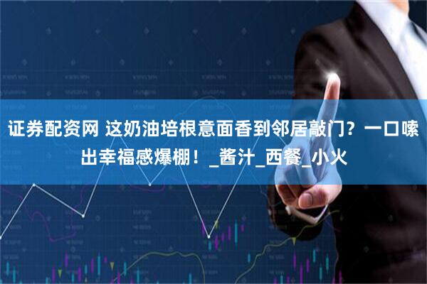 证券配资网 这奶油培根意面香到邻居敲门？一口嗦出幸福感爆棚！_酱汁_西餐_小火
