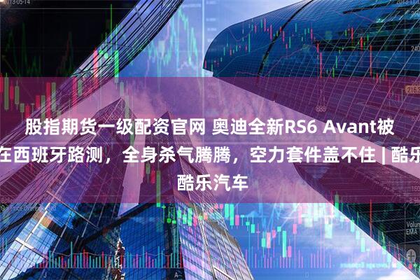 股指期货一级配资官网 奥迪全新RS6 Avant被发现在西班牙路测，全身杀气腾腾，空力套件盖不住 | 酷乐汽车