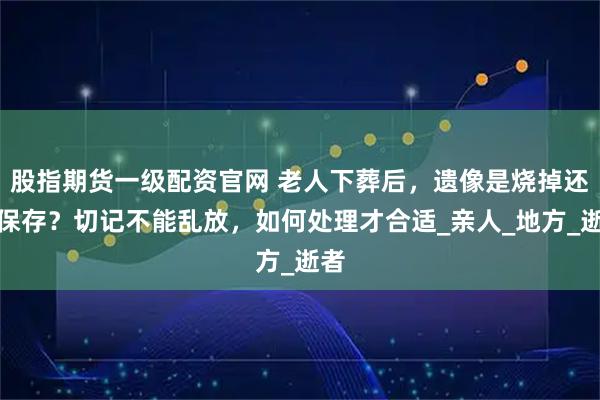 股指期货一级配资官网 老人下葬后，遗像是烧掉还是保存？切记不能乱放，如何处理才合适_亲人_地方_逝者