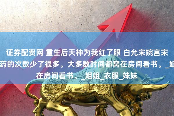 证券配资网 重生后天神为我红了眼 白允宋婉言宋婉仪 我出去采药的次数少了很多。大多数时间都窝在房间看书。_姐姐_衣服_妹妹