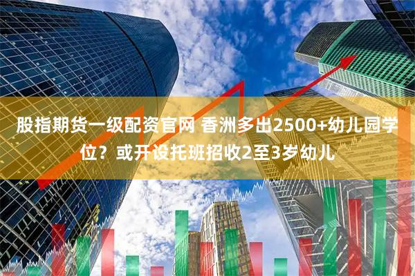 股指期货一级配资官网 香洲多出2500+幼儿园学位？或开设托班招收2至3岁幼儿