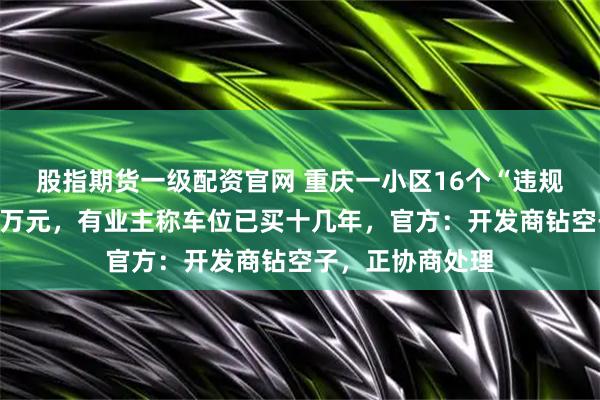 股指期货一级配资官网 重庆一小区16个“违规车位”卖了超百万元，有业主称车位已买十几年，官方：开发商钻空子，正协商处理
