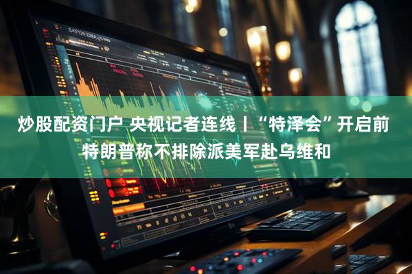 炒股配资门户 央视记者连线丨“特泽会”开启前 特朗普称不排除派美军赴乌维和