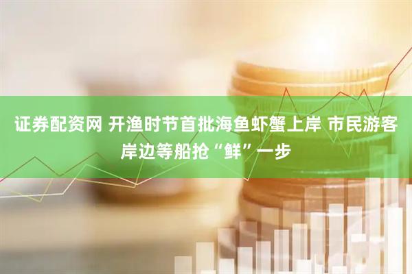 证券配资网 开渔时节首批海鱼虾蟹上岸 市民游客岸边等船抢“鲜”一步