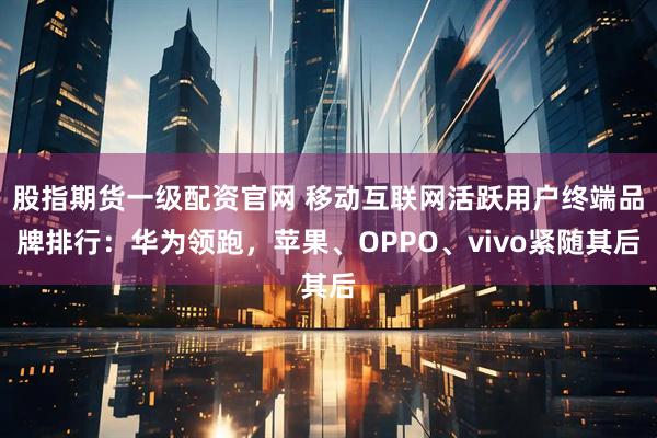 股指期货一级配资官网 移动互联网活跃用户终端品牌排行：华为领跑，苹果、OPPO、vivo紧随其后