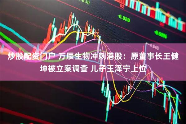 炒股配资门户 万辰生物冲刺港股：原董事长王健坤被立案调查 儿子王泽宁上位