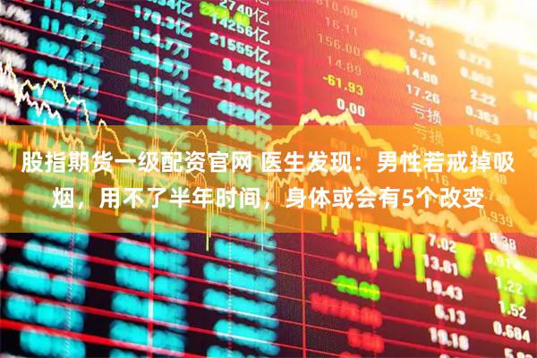 股指期货一级配资官网 医生发现：男性若戒掉吸烟，用不了半年时间，身体或会有5个改变