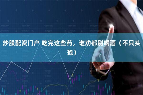 炒股配资门户 吃完这些药，谁劝都别喝酒（不只头孢）