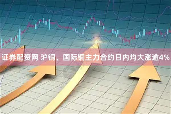 证券配资网 沪铜、国际铜主力合约日内均大涨逾4%