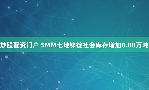 炒股配资门户 SMM七地锌锭社会库存增加0.88万吨