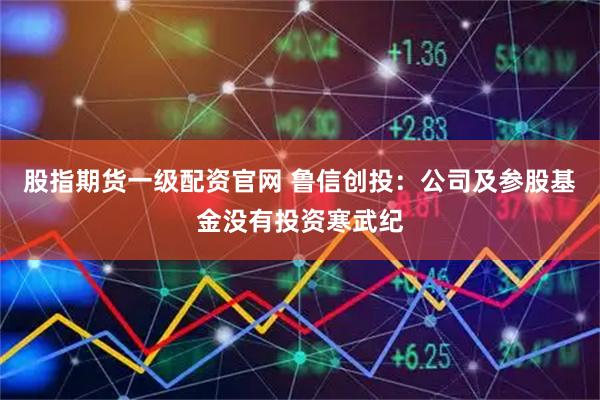 股指期货一级配资官网 鲁信创投：公司及参股基金没有投资寒武纪