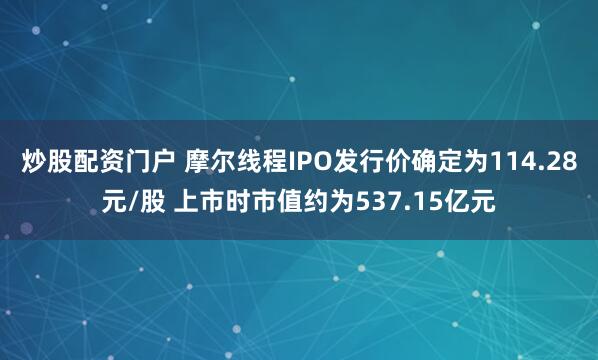 炒股配资门户 摩尔线程IPO发行价确定为114.28元/股 上市时市值约为537.15亿元