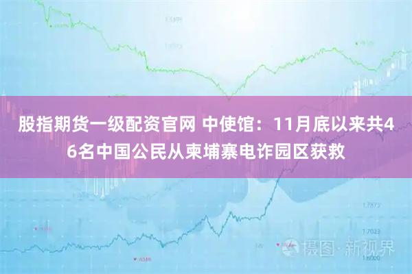 股指期货一级配资官网 中使馆：11月底以来共46名中国公民从柬埔寨电诈园区获救