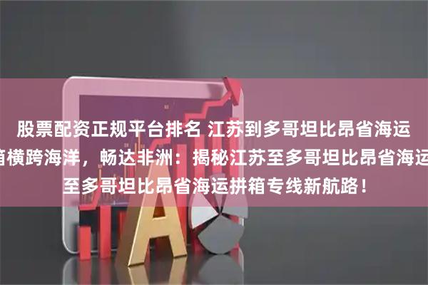 股票配资正规平台排名 江苏到多哥坦比昂省海运拼箱专线海运拼箱横跨海洋，畅达非洲：揭秘江苏至多哥坦比昂省海运拼箱专线新航路！