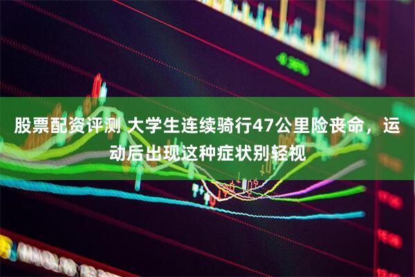 股票配资评测 大学生连续骑行47公里险丧命，运动后出现这种症状别轻视