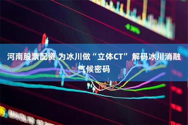 河南股票配资 为冰川做“立体CT” 解码冰川消融气候密码