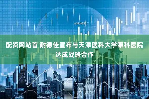 配资网站首 耐德佳宣布与天津医科大学眼科医院达成战略合作
