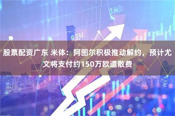 股票配资广东 米体：阿图尔积极推动解约，预计尤文将支付约150万欧遣散费