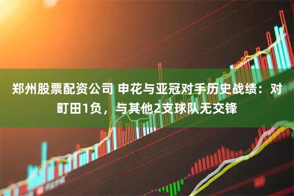 郑州股票配资公司 申花与亚冠对手历史战绩：对町田1负，与其他2支球队无交锋
