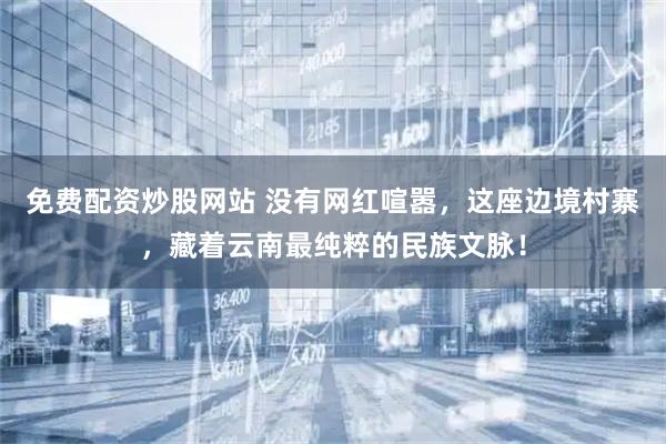 免费配资炒股网站 没有网红喧嚣，这座边境村寨，藏着云南最纯粹的民族文脉！