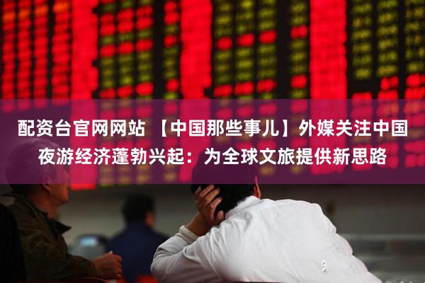 配资台官网网站 【中国那些事儿】外媒关注中国夜游经济蓬勃兴起：为全球文旅提供新思路