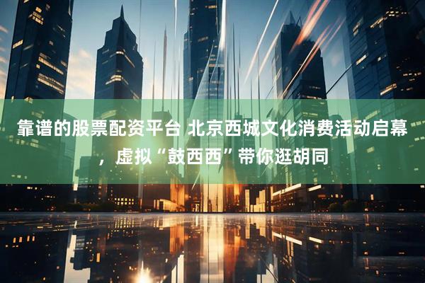 靠谱的股票配资平台 北京西城文化消费活动启幕，虚拟“鼓西西”带你逛胡同