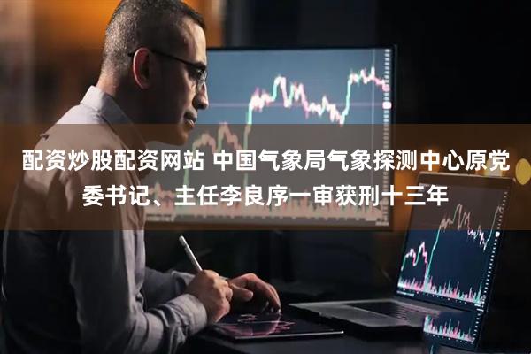 配资炒股配资网站 中国气象局气象探测中心原党委书记、主任李良序一审获刑十三年