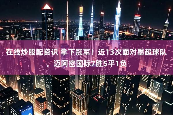 在线炒股配资识 拿下冠军！近13次面对墨超球队，迈阿密国际7胜5平1负