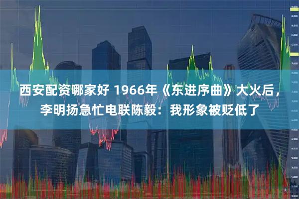 西安配资哪家好 1966年《东进序曲》大火后，李明扬急忙电联陈毅：我形象被贬低了